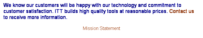 Text Box: We know our customers will be happy with our technology and commitment to customer satisfaction. ITT builds high quality tools at reasonable prices. Contact us to receive more information. 
Mission Statement

